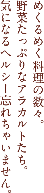 めくるめく肉料理の数々。野菜たっぷりなアラカルトたち。気になるヘルシー忘れちゃいません。