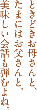 ときどきお母さんと、たまにはお父さんと、美味しい会話も弾むよね。